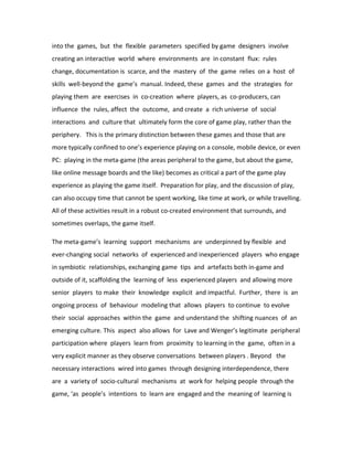 into the games, but the flexible parameters specified by game designers involve
creating an interactive world where environments are in constant flux: rules
change, documentation is scarce, and the mastery of the game relies on a host of
skills well-beyond the game’s manual. Indeed, these games and the strategies for
playing them are exercises in co-creation where players, as co-producers, can
influence the rules, affect the outcome, and create a rich universe of social
interactions and culture that ultimately form the core of game play, rather than the
periphery. This is the primary distinction between these games and those that are
more typically confined to one’s experience playing on a console, mobile device, or even
PC: playing in the meta-game (the areas peripheral to the game, but about the game,
like online message boards and the like) becomes as critical a part of the game play
experience as playing the game itself. Preparation for play, and the discussion of play,
can also occupy time that cannot be spent working, like time at work, or while travelling.
All of these activities result in a robust co-created environment that surrounds, and
sometimes overlaps, the game itself.

The meta-game’s learning support mechanisms are underpinned by flexible and
ever-changing social networks of experienced and inexperienced players who engage
in symbiotic relationships, exchanging game tips and artefacts both in-game and
outside of it, scaffolding the learning of less experienced players and allowing more
senior players to make their knowledge explicit and impactful. Further, there is an
ongoing process of behaviour modeling that allows players to continue to evolve
their social approaches within the game and understand the shifting nuances of an
emerging culture. This aspect also allows for Lave and Wenger’s legitimate peripheral
participation where players learn from proximity to learning in the game, often in a
very explicit manner as they observe conversations between players . Beyond the
necessary interactions wired into games through designing interdependence, there
are a variety of socio-cultural mechanisms at work for helping people through the
game, ‘as people’s intentions to learn are engaged and the meaning of learning is
 