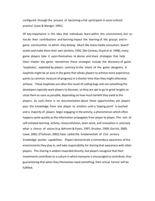 configured through the process of becoming a full participant in socio-cultural
practice’ (Lave & Wenger, 1991).

Of key importance is the idea that individuals learn within this environment, but so
too do their contributions and learning impact the learning of the groups and in-
game communities to which they belong. Much like many media consumers ‘poach’
assets and make them their own (Jenkins, 1992, (De Certeau, Giard et al. 1998), many
game players take it upon themselves to devise and share strategies that help
them master the game. Sometimes these strategies include the discovery of game
‘loopholes’, exploited by players contrary to the intent of the game designers. A
loophole might be an area in the game that allows players to achieve more experience
points (a common measure of progress) in a shorter time than they might otherwise
achieve. These loopholes are often the result of coding bugs and not something the
developers typically want players to discover, so they are apt to go to great lengths to
close them as soon as possible, depending on how much benefit they yield to the
players. As such, there is no documentation about these opportunities, yet players
pass the knowledge from one player to another, until a ‘tipping point’ is reached
and a majority of players begin engaging in the activity, a phenomenon which often
happens quite quickly as the information propagates from player to player. This sort of
self-initiated learning activity, resourcefulness, team-work, and innovation is precisely
what a chorus of voices (e.g. Bahrami & Evans, 1997; Drucker, 1999; Garrick, 2000;
Lowe, 2002; O’Sullivan, 2002) have called the fundamentals of 21st century
knowledge- worker capabilities. Players demonstrate a tremendous awareness of the
environments they play in, and take responsibility for sharing that awareness with other
players. This sharing is seldom rewarded directly, but players recognize that their
investments contribute to a culture in which everyone is encouraged to contribute, thus
guaranteeing that when they themselves need something, their virtual ‘karma’ will be
fulfilled.
 