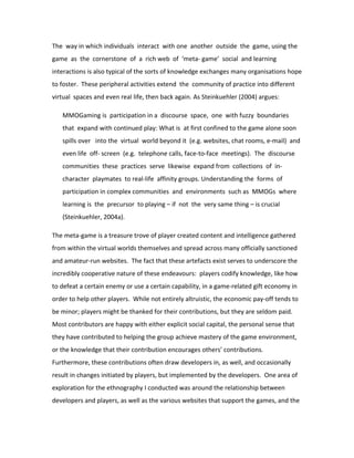 The way in which individuals interact with one another outside the game, using the
game as the cornerstone of a rich web of ‘meta- game’ social and learning
interactions is also typical of the sorts of knowledge exchanges many organisations hope
to foster. These peripheral activities extend the community of practice into different
virtual spaces and even real life, then back again. As Steinkuehler (2004) argues:

   MMOGaming is participation in a discourse space, one with fuzzy boundaries
   that expand with continued play: What is at first confined to the game alone soon
   spills over into the virtual world beyond it (e.g. websites, chat rooms, e-mail) and
   even life off- screen (e.g. telephone calls, face-to-face meetings). The discourse
   communities these practices serve likewise expand from collections of in-
   character playmates to real-life affinity groups. Understanding the forms of
   participation in complex communities and environments such as MMOGs where
   learning is the precursor to playing – if not the very same thing – is crucial
   (Steinkuehler, 2004a).

The meta-game is a treasure trove of player created content and intelligence gathered
from within the virtual worlds themselves and spread across many officially sanctioned
and amateur-run websites. The fact that these artefacts exist serves to underscore the
incredibly cooperative nature of these endeavours: players codify knowledge, like how
to defeat a certain enemy or use a certain capability, in a game-related gift economy in
order to help other players. While not entirely altruistic, the economic pay-off tends to
be minor; players might be thanked for their contributions, but they are seldom paid.
Most contributors are happy with either explicit social capital, the personal sense that
they have contributed to helping the group achieve mastery of the game environment,
or the knowledge that their contribution encourages others’ contributions.
Furthermore, these contributions often draw developers in, as well, and occasionally
result in changes initiated by players, but implemented by the developers. One area of
exploration for the ethnography I conducted was around the relationship between
developers and players, as well as the various websites that support the games, and the
 