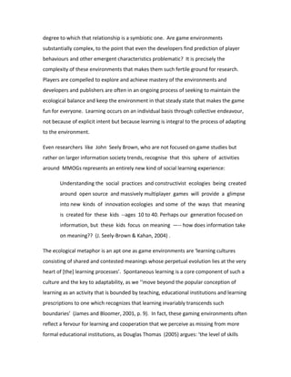 degree to which that relationship is a symbiotic one. Are game environments
substantially complex, to the point that even the developers find prediction of player
behaviours and other emergent characteristics problematic? It is precisely the
complexity of these environments that makes them such fertile ground for research.
Players are compelled to explore and achieve mastery of the environments and
developers and publishers are often in an ongoing process of seeking to maintain the
ecological balance and keep the environment in that steady state that makes the game
fun for everyone. Learning occurs on an individual basis through collective endeavour,
not because of explicit intent but because learning is integral to the process of adapting
to the environment.

Even researchers like John Seely Brown, who are not focused on game studies but
rather on larger information society trends, recognise that this sphere of activities
around MMOGs represents an entirely new kind of social learning experience:

       Understanding the social practices and constructivist ecologies being created
       around open source and massively multiplayer games will provide a glimpse
       into new kinds of innovation ecologies and some of the ways that meaning
       is created for these kids --ages 10 to 40. Perhaps our generation focused on
       information, but these kids focus on meaning —-- how does information take
       on meaning?? (J. Seely-Brown & Kahan, 2004) .

The ecological metaphor is an apt one as game environments are ‘learning cultures
consisting of shared and contested meanings whose perpetual evolution lies at the very
heart of [the] learning processes’. Spontaneous learning is a core component of such a
culture and the key to adaptability, as we ‘‘move beyond the popular conception of
learning as an activity that is bounded by teaching, educational institutions and learning
prescriptions to one which recognizes that learning invariably transcends such
boundaries’ (James and Bloomer, 2001, p. 9). In fact, these gaming environments often
reflect a fervour for learning and cooperation that we perceive as missing from more
formal educational institutions, as Douglas Thomas (2005) argues: ‘the level of skills
 