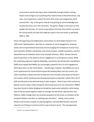 environment and the learning is done incidentally through problem solving…
           Players have to figure out everything they need to know to feed themselves, stay
           safe, rise in experience, acquire the items they covet, and navigate the world
           around them. But, in this game, they do it by picking up some knowledge that
           actually has some use in the real world. The game’s design is not meant to trick
           people into learning. It’s meant to give players the tools they need to succeed in
           the virtual world, but tools that might be useful in the real world, as well (Kelly
           2004, p. 185).

These self-organizing and collaborative communities are what Robert Putnam in his
1995 article ‘Bowling Alone,’ describes as networks of ‘social engagement, fostering
sturdy norms of generalized reciprocity and encouraging the emergence of social trust.
Such networks facilitate coordination and communication, amplify reputations, and thus
allow dilemmas of collective action to be resolved’ (Putnam, 1995). Putnam laments
what he perceives as the absence of civic engagement in contemporary society. While
the underlying argument might be debatable, researchers like Steinkuehler and Williams
(2005) have argued that MMOs are increasingly a powerful form of such engagement,
referring to them as new ‘third spaces’. I would argue, however, that MMOs are not as
much replacement for historical third spaces like bowling alleys and civic centers, but
rather constitute a whole new kind of experience that includes some facets of Putnam’s
civic society, whilst simultaneously allowing participants to develop a whole other set of
skills and literacies to be demonstrating in later chapters. What is key is that contrary to
popular concern about media and games decreasing social and civic interactions, MMOs
have been found to foster bridging ties (broad but weak social networks), while having
little of the perceived negative impact on stronger ties like family (Steinkeuhler and
Williams, 2005), though there are certainly exceptions to this trend, as members of the
Everquest Widows and other so-called groups will attest 8. Indeed, many nuclear
families and romantic couples are playing together, and extended families and social
networks are finding it a practical and fun way to keep in touch. This emerged quite

   8
       http://Everquestdailygrind.blogspot.com/
 