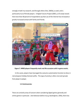 strongly in both my research, and through others (Yee, 2005b), as well, and is
particularly true of female players. A Digital Futures Project (2005, p.17) study reveals
that more than 40 percent of respondents say that use of the Internet has increased or
greatly increased contact with family and friends.




   Figure 7. MMO players frequently mark real life occasions with in-game events.

    In this scene, players have leveraged the costume customization function to dress in
red and green holiday themed outfits. This type of activity is often viral and spreads
from player to player.


            1.5 Controversies




There are certainly areas of concern when considering digital games generally and
online games in particular. Like television before it (e.g. Buckingham, 1993), there has
 