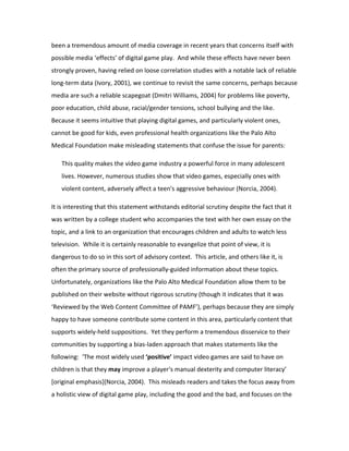 been a tremendous amount of media coverage in recent years that concerns itself with
possible media ‘effects’ of digital game play. And while these effects have never been
strongly proven, having relied on loose correlation studies with a notable lack of reliable
long-term data (Ivory, 2001), we continue to revisit the same concerns, perhaps because
media are such a reliable scapegoat (Dmitri Williams, 2004) for problems like poverty,
poor education, child abuse, racial/gender tensions, school bullying and the like.
Because it seems intuitive that playing digital games, and particularly violent ones,
cannot be good for kids, even professional health organizations like the Palo Alto
Medical Foundation make misleading statements that confuse the issue for parents:

   This quality makes the video game industry a powerful force in many adolescent
   lives. However, numerous studies show that video games, especially ones with
   violent content, adversely affect a teen's aggressive behaviour (Norcia, 2004).

It is interesting that this statement withstands editorial scrutiny despite the fact that it
was written by a college student who accompanies the text with her own essay on the
topic, and a link to an organization that encourages children and adults to watch less
television. While it is certainly reasonable to evangelize that point of view, it is
dangerous to do so in this sort of advisory context. This article, and others like it, is
often the primary source of professionally-guided information about these topics.
Unfortunately, organizations like the Palo Alto Medical Foundation allow them to be
published on their website without rigorous scrutiny (though it indicates that it was
‘Reviewed by the Web Content Committee of PAMF’), perhaps because they are simply
happy to have someone contribute some content in this area, particularly content that
supports widely-held suppositions. Yet they perform a tremendous disservice to their
communities by supporting a bias-laden approach that makes statements like the
following: ‘The most widely used ‘positive’ impact video games are said to have on
children is that they may improve a player's manual dexterity and computer literacy’
[original emphasis](Norcia, 2004). This misleads readers and takes the focus away from
a holistic view of digital game play, including the good and the bad, and focuses on the
 