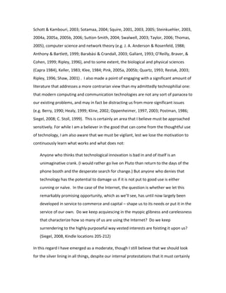Schott & Kambouri, 2003; Sotamaa, 2004; Squire, 2001, 2003, 2005; Steinkuehler, 2003,
2004a, 2005a, 2005b, 2006; Sutton-Smith, 2004; Swalwell, 2003; Taylor, 2006; Thomas,
2005), computer science and network theory (e.g. J. A. Anderson & Rosenfeld, 1988;
Anthony & Bartlett, 1999; Barabási & Crandall, 2003; Gallant, 1993; O’Reilly, Braver, &
Cohen, 1999; Ripley, 1996), and to some extent, the biological and physical sciences
(Capra 1984), Keller, 1983; Klee, 1984; Pink, 2005a, 2005b; Quartz, 1993; Restak, 2003;
Ripley, 1996; Shaw, 2001) . I also made a point of engaging with a significant amount of
literature that addresses a more contrarian view than my admittedly technophilial one:
that modern computing and communication technologies are not any sort of panacea to
our existing problems, and may in fact be distracting us from more significant issues
(e.g. Berry, 1990; Healy, 1999; Kline, 2002; Oppenheimer, 1997, 2003; Postman, 1986;
Siegel, 2008; C. Stoll, 1999). This is certainly an area that I believe must be approached
sensitively. For while I am a believer in the good that can come from the thoughtful use
of technology, I am also aware that we must be vigilant, lest we lose the motivation to
continuously learn what works and what does not:

   Anyone who thinks that technological innovation is bad in and of itself is an
   unimaginative crank. (I would rather go live on Pluto than return to the days of the
   phone booth and the desperate search for change.) But anyone who denies that
   technology has the potential to damage us if it is not put to good use is either
   cunning or naïve. In the case of the Internet, the question is whether we let this
   remarkably promising opportunity, which as we’ll see, has until now largely been
   developed in service to commerce and capital – shape us to its needs or put it in the
   service of our own. Do we keep acquiescing in the myopic glibness and carelessness
   that characterize how so many of us are using the Internet? Do we keep
   surrendering to the highly purposeful way vested interests are foisting it upon us?
   (Siegel, 2008, Kindle locations 205-212)

In this regard I have emerged as a moderate, though I still believe that we should look
for the silver lining in all things, despite our internal protestations that it must certainly
 