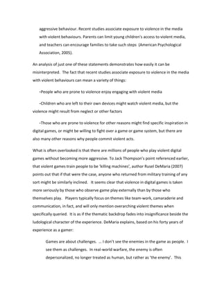 aggressive behaviour. Recent studies associate exposure to violence in the media
   with violent behaviours. Parents can limit young children's access to violent media,
   and teachers can encourage families to take such steps (American Psychological
   Association, 2005).

An analysis of just one of these statements demonstrates how easily it can be
misinterpreted. The fact that recent studies associate exposure to violence in the media
with violent behaviours can mean a variety of things:

   -People who are prone to violence enjoy engaging with violent media

   -Children who are left to their own devices might watch violent media, but the
violence might result from neglect or other factors

   -Those who are prone to violence for other reasons might find specific inspiration in
digital games, or might be willing to fight over a game or game system, but there are
also many other reasons why people commit violent acts.

What is often overlooked is that there are millions of people who play violent digital
games without becoming more aggressive. To Jack Thompson’s point referenced earlier,
that violent games train people to be ‘killing machines’, author Rusel DeMaria (2007)
points out that if that were the case, anyone who returned from military training of any
sort might be similarly inclined. It seems clear that violence in digital games is taken
more seriously by those who observe game play externally than by those who
themselves play. Players typically focus on themes like team-work, camaraderie and
communication, in fact, and will only mention overarching violent themes when
specifically queried. It is as if the thematic backdrop fades into insignificance beside the
ludological character of the experience. DeMaria explains, based on his forty years of
experience as a gamer:

       Games are about challenges. … I don’t see the enemies in the game as people. I
       see them as challenges. In real-world warfare, the enemy is often
       depersonalized, no longer treated as human, but rather as ‘the enemy’. This
 