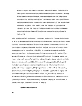 desensitization to the ‘other’ is one of the criticisms that have been leveled at
       video games; however, from the gamer’s perspective, the correlation is missing.
       In the case of video game enemies, I am keenly aware that they are graphical
       representations of computer programs. People who worry about game players
       transferring actions from games to real life often miss the fact that, absent other
       sociological problems, game players know that they are actually playing a
       computer program that generates graphical images resembling creatures and
       approximating(generally poorly) intelligent or purposeful actions (DeMaria,
       2007, p. 27)

Even apparently violent squad tactics games like Counter-strike can offer many benefits
in terms of skill development because they are fundamentally cooperative games where
one team must work together to defeat another, just like in most sports activities. For
those parents and educators concerned about violence, it is useful to consider studies
that suggest that for most players, the ability to use digital games as an outlet for
aggression can have a positive outcome on feelings after a game play session. Many
young male players, while experiencing elevated heartbeats during play, appear and
report being much calmer after play, thus substantiating the idea of catharsis put forth
by some researchers (Ivory, 2001). Other research has suggested that fantasy and
make-believe violence are extremely important aspects of human development,
particularly among boys (Jones, 2002). Regardless of what the effects data look like,
parental involvement in digital game play is an incredible opportunity to engage kids
and ask them tough questions about their violent play, for instance, mediate or
maintain a watchful eye when appropriate over their relationships with online friends
(especially in the case of younger children), or provide jumping off points to areas of
interest that might have been cultivated by the play.


            1.6 Other Misconceptions


1.3
 