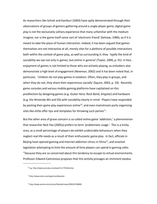 As researchers like Schott and Kamburi (2003) have aptly demonstrated through their
observations of groups of gamers gathering around a single-player game, digital game
play is not the exclusively solitary experience that many unfamiliar with the medium
imagine; nor is the game itself some sort of ‘electronic friend’ (Selnow, 1984), as if it is
meant to take the place of human interaction. Indeed, it has been argued that games
themselves are not interactive at all, merely sites for a plethora of possible interactions
both within the context of game play, as well as surrounding it; they ‘typify the kind of
sociability we see not only in games, but online in general’ (Taylor, 2006, p. 91). In fact,
enjoyment of games is not limited to those who are actively playing, as onlookers also
demonstrate a high level of engagement (Newman, 2002) and it has been noted that, in
particular, ‘children do not play games in isolation. Often, they play in groups, and
when they do not, they share their experiences socially’ (Squire, 2003, p. 10). Recently
game consoles and various mobile gaming platforms have capitalized on this
predilection by designing games (e.g. Guitar Hero, Rock Band, Singstar) and hardware
(e.g. the Nintendo Wii and DS) with sociability clearly in mind. Players have responded
by posting their game play experiences online10, and even mainstream party organizing
sites like eVite offer tips and templates for throwing such parties11.

But the other area of grave concern is so-called online game ‘addiction,’ a phenomenon
that researcher Nick Yee (2005a) prefers to term ‘problematic usage.’ This is a tricky
area, as a small percentage of players do exhibit undesirable behaviours when they
neglect real-life needs as a result of their enthusiastic game play. In fact, officials in
Beijing have opened gaming and Internet addiction clinics in China12, and enacted
legislation attempting to limit the amount of time players can spend in gaming cafes
13
     because they are so concerned about this tendency to escape to virtual environments.
Professor Edward Castronova proposes that this activity presages an imminent exodus

       10
            E.g. http://www.youtube.com/watch?v=TYiC6Ax1Sac


       11
            http://www.evite.com/app/cms/ideas/wii


       12
            http://www.wired.com/culture/lifestyle/news/2005/07/68081
 