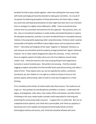 be better for kids to play outside together, rather than whiling their time away inside
with hands seemingly permanently attached to video game controllers. As a result of
my passion for balancing perceptions of these phenomena, this thesis takes a largely
pro-social view well beyond protestations of what might have been lost in our transition
from an analogue to a digital culture (Monavich, 1998). I have encountered some
criticism from my committee and examiners for this approach. My questions, then, are
this: why is it considered mandatory in media studies and related disciplines to explore
the dystopian perspective, and why is my work considered faulty or incomplete because
I believe in focusing (while explaining rather comprehensively, I think) on what’s positive
and possible and hopeful and different about digital spaces and my experiences within
them? I did review and integrate all the major 'negative' or 'dystopian' literature, as
well, because my committee (and the academy at large) wished that I appear ‘balanced’,
however I am in rather violent disagreement about this necessity. In fact, I think the
focus on negative aspects of media culture are a bit of an albatross around media
studies’ neck. I think the Internet is the most amazing thing to have happened to
humanity in several hundred years. Not perfect, but amazing. I find the constant
nagging to explore and predict all of the horrible facets quite disconcerting, and rather a
waste of time. These aspects exist, yes, but are typically the outliers, sometimes
sensational, yes, but I believe it is my right as a scholar to choose to focus on the
positive aspects without being taken to task for some lack of judgment or critical
thinking.

If it is mandatory that scholars of media studies take these stances: ‘the media are out
to get us!’, then perhaps my interdisciplinary sensibility is to blame. I understand the
legacy, of propaganda, radio, Nazis, mass media, effects and impacts, and other drivers
of thinking in this area; media studies considers itself responsible for informing and
protecting the unassuming media consumer. I suppose this is a useful task. But I am an
unabashed techno-optimist, and I think that is permissable, and I think our populous is
becoming much more capable and empowered and broadly literate via these
technological vehicles and venues, and I think that should be allowed with some
 