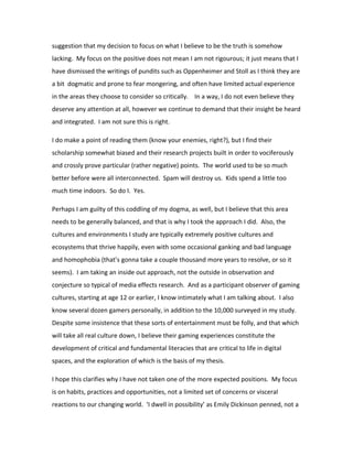 suggestion that my decision to focus on what I believe to be the truth is somehow
lacking. My focus on the positive does not mean I am not rigourous; it just means that I
have dismissed the writings of pundits such as Oppenheimer and Stoll as I think they are
a bit dogmatic and prone to fear mongering, and often have limited actual experience
in the areas they choose to consider so critically. In a way, I do not even believe they
deserve any attention at all, however we continue to demand that their insight be heard
and integrated. I am not sure this is right.

I do make a point of reading them (know your enemies, right?), but I find their
scholarship somewhat biased and their research projects built in order to vociferously
and crossly prove particular (rather negative) points. The world used to be so much
better before were all interconnected. Spam will destroy us. Kids spend a little too
much time indoors. So do I. Yes.

Perhaps I am guilty of this coddling of my dogma, as well, but I believe that this area
needs to be generally balanced, and that is why I took the approach I did. Also, the
cultures and environments I study are typically extremely positive cultures and
ecosystems that thrive happily, even with some occasional ganking and bad language
and homophobia (that’s gonna take a couple thousand more years to resolve, or so it
seems). I am taking an inside out approach, not the outside in observation and
conjecture so typical of media effects research. And as a participant observer of gaming
cultures, starting at age 12 or earlier, I know intimately what I am talking about. I also
know several dozen gamers personally, in addition to the 10,000 surveyed in my study.
Despite some insistence that these sorts of entertainment must be folly, and that which
will take all real culture down, I believe their gaming experiences constitute the
development of critical and fundamental literacies that are critical to life in digital
spaces, and the exploration of which is the basis of my thesis.

I hope this clarifies why I have not taken one of the more expected positions. My focus
is on habits, practices and opportunities, not a limited set of concerns or visceral
reactions to our changing world. ‘I dwell in possibility’ as Emily Dickinson penned, not a
 