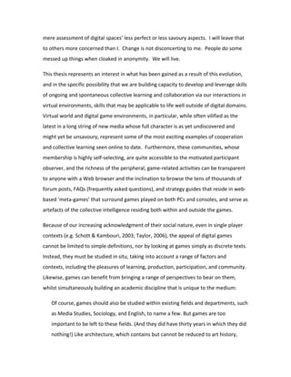 mere assessment of digital spaces’ less perfect or less savoury aspects. I will leave that
to others more concerned than I. Change is not disconcerting to me. People do some
messed up things when cloaked in anonymity. We will live.

This thesis represents an interest in what has been gained as a result of this evolution,
and in the specific possibility that we are building capacity to develop and leverage skills
of ongoing and spontaneous collective learning and collaboration via our interactions in
virtual environments, skills that may be applicable to life well outside of digital domains.
Virtual world and digital game environments, in particular, while often vilified as the
latest in a long string of new media whose full character is as yet undiscovered and
might yet be unsavoury, represent some of the most exciting examples of cooperation
and collective learning seen online to date. Furthermore, these communities, whose
membership is highly self-selecting, are quite accessible to the motivated participant
observer, and the richness of the peripheral, game-related activities can be transparent
to anyone with a Web browser and the inclination to browse the tens of thousands of
forum posts, FAQs (frequently asked questions), and strategy guides that reside in web-
based ‘meta-games’ that surround games played on both PCs and consoles, and serve as
artefacts of the collective intelligence residing both within and outside the games.

Because of our increasing acknowledgment of their social nature, even in single player
contexts (e.g. Schott & Kambouri, 2003; Taylor, 2006), the appeal of digital games
cannot be limited to simple definitions, nor by looking at games simply as discrete texts.
Instead, they must be studied in situ, taking into account a range of factors and
contexts, including the pleasures of learning, production, participation, and community.
Likewise, games can benefit from bringing a range of perspectives to bear on them,
whilst simultaneously building an academic discipline that is unique to the medium:

   Of course, games should also be studied within existing fields and departments, such
   as Media Studies, Sociology, and English, to name a few. But games are too
   important to be left to these fields. (And they did have thirty years in which they did
   nothing!) Like architecture, which contains but cannot be reduced to art history,
 