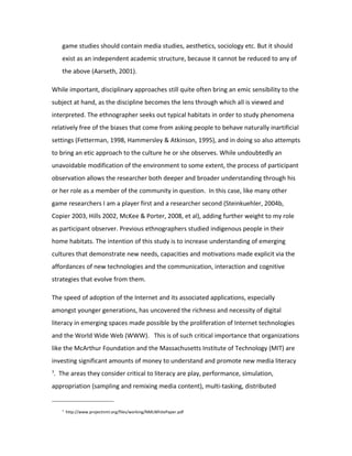 game studies should contain media studies, aesthetics, sociology etc. But it should
       exist as an independent academic structure, because it cannot be reduced to any of
       the above (Aarseth, 2001).

While important, disciplinary approaches still quite often bring an emic sensibility to the
subject at hand, as the discipline becomes the lens through which all is viewed and
interpreted. The ethnographer seeks out typical habitats in order to study phenomena
relatively free of the biases that come from asking people to behave naturally inartificial
settings (Fetterman, 1998, Hammersley & Atkinson, 1995), and in doing so also attempts
to bring an etic approach to the culture he or she observes. While undoubtedly an
unavoidable modification of the environment to some extent, the process of participant
observation allows the researcher both deeper and broader understanding through his
or her role as a member of the community in question. In this case, like many other
game researchers I am a player first and a researcher second (Steinkuehler, 2004b,
Copier 2003, Hills 2002, McKee & Porter, 2008, et al), adding further weight to my role
as participant observer. Previous ethnographers studied indigenous people in their
home habitats. The intention of this study is to increase understanding of emerging
cultures that demonstrate new needs, capacities and motivations made explicit via the
affordances of new technologies and the communication, interaction and cognitive
strategies that evolve from them.

The speed of adoption of the Internet and its associated applications, especially
amongst younger generations, has uncovered the richness and necessity of digital
literacy in emerging spaces made possible by the proliferation of Internet technologies
and the World Wide Web (WWW). This is of such critical importance that organizations
like the McArthur Foundation and the Massachusetts Institute of Technology (MIT) are
investing significant amounts of money to understand and promote new media literacy
3
    . The areas they consider critical to literacy are play, performance, simulation,
appropriation (sampling and remixing media content), multi-tasking, distributed


       3
           http://www.projectnml.org/files/working/NMLWhitePaper.pdf
 