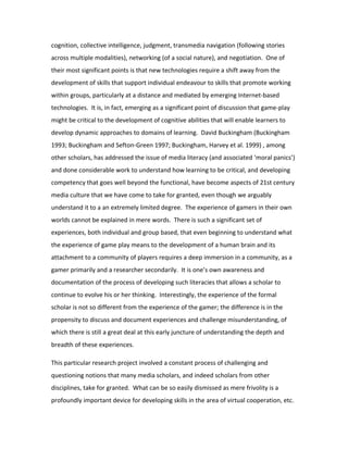 cognition, collective intelligence, judgment, transmedia navigation (following stories
across multiple modalities), networking (of a social nature), and negotiation. One of
their most significant points is that new technologies require a shift away from the
development of skills that support individual endeavour to skills that promote working
within groups, particularly at a distance and mediated by emerging Internet-based
technologies. It is, in fact, emerging as a significant point of discussion that game-play
might be critical to the development of cognitive abilities that will enable learners to
develop dynamic approaches to domains of learning. David Buckingham (Buckingham
1993; Buckingham and Sefton-Green 1997; Buckingham, Harvey et al. 1999) , among
other scholars, has addressed the issue of media literacy (and associated ‘moral panics’)
and done considerable work to understand how learning to be critical, and developing
competency that goes well beyond the functional, have become aspects of 21st century
media culture that we have come to take for granted, even though we arguably
understand it to a an extremely limited degree. The experience of gamers in their own
worlds cannot be explained in mere words. There is such a significant set of
experiences, both individual and group based, that even beginning to understand what
the experience of game play means to the development of a human brain and its
attachment to a community of players requires a deep immersion in a community, as a
gamer primarily and a researcher secondarily. It is one’s own awareness and
documentation of the process of developing such literacies that allows a scholar to
continue to evolve his or her thinking. Interestingly, the experience of the formal
scholar is not so different from the experience of the gamer; the difference is in the
propensity to discuss and document experiences and challenge misunderstanding, of
which there is still a great deal at this early juncture of understanding the depth and
breadth of these experiences.

This particular research project involved a constant process of challenging and
questioning notions that many media scholars, and indeed scholars from other
disciplines, take for granted. What can be so easily dismissed as mere frivolity is a
profoundly important device for developing skills in the area of virtual cooperation, etc.
 