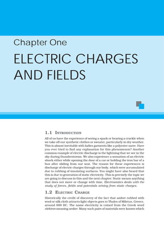Chapter One

ELECTRIC CHARGES
AND FIELDS



      1.1 INTRODUCTION
      All of us have the experience of seeing a spark or hearing a crackle when
      we take off our synthetic clothes or sweater, particularly in dry weather.
      This is almost inevitable with ladies garments like a polyester saree. Have
      you ever tried to find any explanation for this phenomenon? Another
      common example of electric discharge is the lightning that we see in the
      sky during thunderstorms. We also experience a sensation of an electric
      shock either while opening the door of a car or holding the iron bar of a
      bus after sliding from our seat. The reason for these experiences is
      discharge of electric charges through our body, which were accumulated
      due to rubbing of insulating surfaces. You might have also heard that
      this is due to generation of static electricity. This is precisely the topic we
      are going to discuss in this and the next chapter. Static means anything
      that does not move or change with time. Electrostatics deals with the
      study of forces, fields and potentials arising from static charges.

      1.2 ELECTRIC CHARGE
      Historically the credit of discovery of the fact that amber rubbed with
      wool or silk cloth attracts light objects goes to Thales of Miletus, Greece,
      around 600 BC. The name electricity is coined from the Greek word
      elektron meaning amber. Many such pairs of materials were known which
 