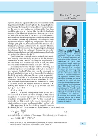 Electric Charges
                                                                        and Fields
spheres. When the separation between two spheres is much
larger than the radius of each sphere, the charged spheres
may be regarded as point charges. However, the charges
on the spheres were unknown, to begin with. How then
could he discover a relation like Eq. (1.1)? Coulomb
thought of the following simple way: Suppose the charge
on a metallic sphere is q. If the sphere is put in contact
with an identical uncharged sphere, the charge will spread
over the two spheres. By symmetry, the charge on each
sphere will be q/2*. Repeating this process, we can get
charges q/2, q/4, etc. Coulomb varied the distance for a
fixed pair of charges and measured the force for different
separations. He then varied the charges in pairs, keeping




                                                                                               CHARLES AUGUSTIN DE COULOMB (1736 –1806)
the distance fixed for each pair. Comparing forces for        Charles Augustin de
different pairs of charges at different distances, Coulomb    Coulomb (1736 – 1806)
arrived at the relation, Eq. (1.1).                           Coulomb,        a    French
     Coulomb’s law, a simple mathematical statement,          physicist, began his career
                                                              as a military engineer in
was initially experimentally arrived at in the manner
                                                              the West Indies. In 1776, he
described above. While the original experiments               returned to Paris and
established it at a macroscopic scale, it has also been       retired to a small estate to
established down to subatomic level (r ~ 10–10 m).            do his scientific research.
     Coulomb discovered his law without knowing the           He invented a torsion
explicit magnitude of the charge. In fact, it is the other    balance to measure the
way round: Coulomb’s law can now be employed to               quantity of a force and used
furnish a definition for a unit of charge. In the relation,   it for determination of
Eq. (1.1), k is so far arbitrary. We can choose any positive  forces of electric attraction
value of k. The choice of k determines the size of the unit   or repulsion between small
                                                           9  charged spheres. He thus
of charge. In SI units, the value of k is about 9 × 10 .
                                                              arrived in 1785 at the
The unit of charge that results from this choice is called    inverse square law relation,
a coulomb which we defined earlier in Section 1.4.            now known as Coulomb’s
Putting this value of k in Eq. (1.1), we see that for         law. The law had been
q1 = q2 = 1 C, r = 1 m                                        anticipated by Priestley and
     F = 9 × 109 N                                            also by Cavendish earlier,
                                                              though Cavendish never
     That is, 1 C is the charge that when placed at a
                                                              published his results.
distance of 1 m from another charge of the same               Coulomb also found the
magnitude in vacuum experiences an electrical force of        inverse square law of force
repulsion of magnitude 9 × 109 N. One coulomb is              between unlike and like
evidently too big a unit to be used. In practice, in          magnetic poles.
electrostatics, one uses smaller units like 1 mC or 1 μC.
     The constant k in Eq. (1.1) is usually put as
k = 1/4πε0 for later convenience, so that Coulomb’s law is written as
            1     q1 q2
    F =                                                                 (1.2)
          4 π ε0   r2
ε0 is called the permittivity of free space . The value of ε0 in SI units is
    ε 0 = 8.854 × 10–12 C2 N–1m–2

* Implicit in this is the assumption of additivity of charges and conservation:
  two charges (q/2 each) add up to make a total charge q.                                     11
 