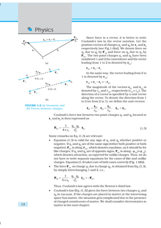 Physics
                                                   Since force is a vector, it is better to write
                                               Coulomb’s law in the vector notation. Let the
                                               position vectors of charges q1 and q2 be r1 and r2
                                               respectively [see Fig.1.6(a)]. We denote force on
                                               q1 due to q2 by F12 and force on q2 due to q1 by
                                               F21. The two point charges q1 and q2 have been
                                               numbered 1 and 2 for convenience and the vector
                                               leading from 1 to 2 is denoted by r21:
                                                     r21 = r2 – r1
                                                   In the same way, the vector leading from 2 to
                                               1 is denoted by r12:
                                                     r12 = r1 – r2 = – r21
                                                   The magnitude of the vectors r21 and r12 is
                                               denoted by r21 and r12 , respectively (r12 = r21). The
                                               direction of a vector is specified by a unit vector
                                               along the vector. To denote the direction from 1
                                               to 2 (or from 2 to 1), we define the unit vectors:
     FIGURE 1.6 (a) Geometry and                             r21         r12
      (b) Forces between charges.                    r21 =
                                                     ˆ           , r12 = r ,
                                                                   ˆ           r21 = r12
                                                                               ˆ     ˆ
                                                             r21          12

                         Coulomb’s force law between two point charges q1 and q2 located at
                     r1 and r2 is then expressed as

                                   1    q1 q 2
                         F21 =                 ˆ
                                               r21                                              (1.3)
                                 4 π εo    2
                                          r21

                     Some remarks on Eq. (1.3) are relevant:
                     • Equation (1.3) is valid for any sign of q1 and q2 whether positive or
                        negative. If q1 and q2 are of the same sign (either both positive or both
                                                ˆ
                        negative), F21 is along r 21, which denotes repulsion, as it should be for
                        like charges. If q1 and q2 are of opposite signs, F21 is along – r 21(= r 12),
                                                                                         ˆ      ˆ
                        which denotes attraction, as expected for unlike charges. Thus, we do
                        not have to write separate equations for the cases of like and unlike
                        charges. Equation (1.3) takes care of both cases correctly [Fig. 1.6(b)].
                     • The force F12 on charge q1 due to charge q2, is obtained from Eq. (1.3),
                        by simply interchanging 1 and 2, i.e.,

                                   1    q1 q 2
                         F12 =                 r12 = −F21
                                               ˆ
                                 4 π ε0     2
                                          r12

                         Thus, Coulomb’s law agrees with the Newton’s third law.
                     •   Coulomb’s law [Eq. (1.3)] gives the force between two charges q1 and
                         q2 in vacuum. If the charges are placed in matter or the intervening
                         space has matter, the situation gets complicated due to the presence
                         of charged constituents of matter. We shall consider electrostatics in
12                       matter in the next chapter.
 