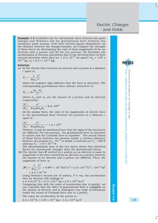 Electric Charges
                                                                    and Fields

Example 1.4 Coulomb’s law for electrostatic force between two point
charges and Newton’s law for gravitational force between two
stationary point masses, both have inverse-square dependence on
the distance between the charges/masses. (a) Compare the strength
of these forces by determining the ratio of their magnitudes (i) for an
electron and a proton and (ii) for two protons. (b) Estimate the
accelerations of electron and proton due to the electrical force of their
mutual attraction when they are 1 Å (= 10-10 m) apart? (mp = 1.67 ×
10–27 kg, me = 9.11 × 10–31 kg)
Solution
(a) (i) The electric force between an electron and a proton at a distance




                                                                                          http://webphysics.davidson.edu/physlet_resources/bu_semester2/co1_coulomb.html
                                                                                                                                                                           Interactive animation on Coulomb’s law:
    r apart is:
           1 e2
    Fe = −
         4 πε 0 r 2
   where the negative sign indicates that the force is attractive. The
   corresponding gravitational force (always attractive) is:
              m p me
    FG = −G
              r2
   where mp and me are the masses of a proton and an electron
   respectively.
    Fe         e2
       =               = 2.4 × 1039
    FG   4 πε 0Gm pm e
   (ii) On similar lines, the ratio of the magnitudes of electric force
   to the gravitational force between two protons at a distance r
   apart is :
     Fe          e2
         =                = 1.3 × 1036
     FG    4 πε 0Gm p m p
    However, it may be mentioned here that the signs of the two forces
    are different. For two protons, the gravitational force is attractive
    in nature and the Coulomb force is repulsive . The actual values
    of these forces between two protons inside a nucleus (distance
    between two protons is ~ 10-15 m inside a nucleus) are Fe ~ 230 N
    whereas FG ~ 1.9 × 10–34 N.
    The (dimensionless) ratio of the two forces shows that electrical
    forces are enormously stronger than the gravitational forces.
(b) The electric force F exerted by a proton on an electron is same in
    magnitude to the force exerted by an electron on a proton; however
    the masses of an electron and a proton are different. Thus, the
    magnitude of force is
            1 e2
   |F| =             = 8.987 × 109 Nm2/C2 × (1.6 ×10–19C)2 / (10–10m)2
          4 πε 0 r 2
        = 2.3 × 10–8 N
   Using Newton’s second law of motion, F = ma, the acceleration
   that an electron will undergo is
   a = 2.3×10–8 N / 9.11 ×10–31 kg = 2.5 × 1022 m/s2
   Comparing this with the value of acceleration due to gravity, we
                                                                            EXAMPLE 1.4




   can conclude that the effect of gravitational field is negligible on
   the motion of electron and it undergoes very large accelerations
   under the action of Coulomb force due to a proton.
   The value for acceleration of the proton is
   2.3 × 10–8 N / 1.67 × 10–27 kg = 1.4 × 1019 m/s2                                                                                                                                                                  13
 
