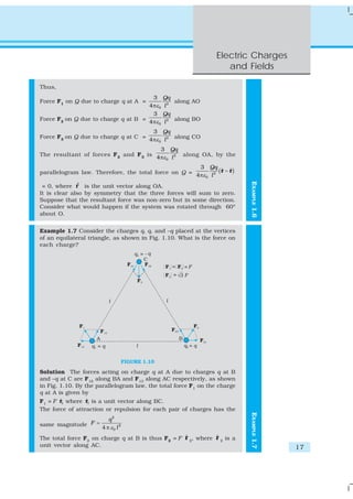 Electric Charges
                                                                    and Fields

Thus,
                                       3         Qq
Force F1 on Q due to charge q at A =                along AO
                                     4 πε 0      l2
                                       3         Qq
Force F2 on Q due to charge q at B = 4 πε           along BO
                                          0      l2
                                       3 Qq
Force F3 on Q due to charge q at C = 4 πε 2 along CO
                                         0 l

                                         3 Qq
The resultant of forces F 2 and F 3 is 4 πε 2 along OA, by the
                                           0 l

                                                       3 Qq
parallelogram law. Therefore, the total force on Q = 4 πε 2 ( r − r )
                                                              ˆ ˆ
                                                         0 l




                                                                           EXAMPLE 1.6
              ˆ
 = 0, where r is the unit vector along OA.
It is clear also by symmetry that the three forces will sum to zero.
Suppose that the resultant force was non-zero but in some direction.
Consider what would happen if the system was rotated through 60º
about O.


Example 1.7 Consider the charges q, q, and –q placed at the vertices
of an equilateral triangle, as shown in Fig. 1.10. What is the force on
each charge?




                                   FIGURE 1.10

Solution The forces acting on charge q at A due to charges q at B
and –q at C are F12 along BA and F13 along AC respectively, as shown
in Fig. 1.10. By the parallelogram law, the total force F1 on the charge
q at A is given by
        ˆ         ˆ
F1 = F r1 where r1 is a unit vector along BC.
The force of attraction or repulsion for each pair of charges has the
                                                                           EXAMPLE 1.7




                         q2
same magnitude F =
                      4 π ε0 l 2
                                                   ˆ          ˆ
The total force F2 on charge q at B is thus F2 = F r 2, where r 2 is a
unit vector along AC.                                                                    17
 