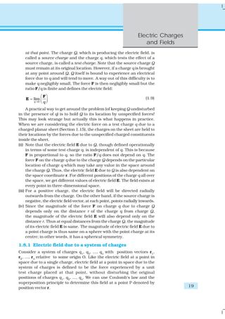 Electric Charges
                                                                          and Fields
    at that point. The charge Q, which is producing the electric field, is
    called a source charge and the charge q, which tests the effect of a
    source charge, is called a test charge. Note that the source charge Q
    must remain at its original location. However, if a charge q is brought
    at any point around Q, Q itself is bound to experience an electrical
    force due to q and will tend to move. A way out of this difficulty is to
    make q negligibly small. The force F is then negligibly small but the
    ratio F/q is finite and defines the electric field:
             ⎛ F⎞
    E = lim ⎜ ⎟                                                             (1.9)
        q →0 ⎝ q ⎠


      A practical way to get around the problem (of keeping Q undisturbed
in the presence of q) is to hold Q to its location by unspecified forces!
This may look strange but actually this is what happens in practice.
When we are considering the electric force on a test charge q due to a
charged planar sheet (Section 1.15), the charges on the sheet are held to
their locations by the forces due to the unspecified charged constituents
inside the sheet.
(ii) Note that the electric field E due to Q, though defined operationally
      in terms of some test charge q, is independent of q. This is because
      F is proportional to q, so the ratio F/q does not depend on q. The
      force F on the charge q due to the charge Q depends on the particular
      location of charge q which may take any value in the space around
      the charge Q. Thus, the electric field E due to Q is also dependent on
      the space coordinate r. For different positions of the charge q all over
      the space, we get different values of electric field E. The field exists at
      every point in three-dimensional space.
(iii) For a positive charge, the electric field will be directed radially
      outwards from the charge. On the other hand, if the source charge is
      negative, the electric field vector, at each point, points radially inwards.
(iv) Since the magnitude of the force F on charge q due to charge Q
      depends only on the distance r of the charge q from charge Q,
      the magnitude of the electric field E will also depend only on the
      distance r. Thus at equal distances from the charge Q, the magnitude
      of its electric field E is same. The magnitude of electric field E due to
      a point charge is thus same on a sphere with the point charge at its
      centre; in other words, it has a spherical symmetry.

1.8.1 Electric field due to a system of charges
Consider a system of charges q1, q2, ..., qn with position vectors r1,
r2, ..., rn relative to some origin O. Like the electric field at a point in
space due to a single charge, electric field at a point in space due to the
system of charges is defined to be the force experienced by a unit
test charge placed at that point, without disturbing the original
positions of charges q1, q2, ..., qn. We can use Coulomb’s law and the
superposition principle to determine this field at a point P denoted by
position vector r.                                                                        19
 