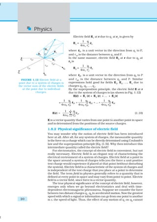 Physics
                                                    Electric field E1 at r due to q1 at r1 is given by
                                                               1 q1
                                                    E1 =                ˆ
                                                                        r1P
                                                             4 πε 0 r1P
                                                                      2




                                                       ˆ
                                               where r1P is a unit vector in the direction from q1 to P,
                                               and r1P is the distance between q1 and P.
                                               In the same manner, electric field E2 at r due to q2 at
                                               r2 is
                                                              1 q2
                                                    E2 =                ˆ
                                                                        r2P
                                                             4πε 0 r22P
                                                       ˆ
                                               where r2P is a unit vector in the direction from q2 to P
  FIGURE 1.12 Electric field at a              and r 2P is the distance between q 2 and P. Similar
point due to a system of charges is            expressions hold good for fields E3, E4, ..., En due to
the vector sum of the electric fields          charges q3, q4, ..., qn.
   at the point due to individual              By the superposition principle, the electric field E at r
              charges.                         due to the system of charges is (as shown in Fig. 1.12)
                                                  E(r) = E1 (r) + E2 (r) + … + En(r)
                                       1 q1           1 q2                   1 qn
                                 =              r +
                                                ˆ              r2P + ... +
                                                               ˆ                       ˆ
                                                                                       rnP
                                     4 πε 0 r1P
                                              2 1P
                                                    4 πε 0 r2P
                                                            2
                                                                           4 πε 0 rn2P
                                                n
                                       1            q
                           E(r) =
                                      4π ε 0
                                               ∑ r 2i ri P
                                                      ˆ                                                  (1.10)
                                               i =1 i P

                       E is a vector quantity that varies from one point to another point in space
                       and is determined from the positions of the source charges.

                       1.8.2 Physical significance of electric field
                       You may wonder why the notion of electric field has been introduced
                       here at all. After all, for any system of charges, the measurable quantity
                       is the force on a charge which can be directly determined using Coulomb’s
                       law and the superposition principle [Eq. (1.5)]. Why then introduce this
                       intermediate quantity called the electric field?
                            For electrostatics, the concept of electric field is convenient, but not
                       really necessary. Electric field is an elegant way of characterising the
                       electrical environment of a system of charges. Electric field at a point in
                       the space around a system of charges tells you the force a unit positive
                       test charge would experience if placed at that point (without disturbing
                       the system). Electric field is a characteristic of the system of charges and
                       is independent of the test charge that you place at a point to determine
                       the field. The term field in physics generally refers to a quantity that is
                       defined at every point in space and may vary from point to point. Electric
                       field is a vector field, since force is a vector quantity.
                            The true physical significance of the concept of electric field, however,
                       emerges only when we go beyond electrostatics and deal with time-
                       dependent electromagnetic phenomena. Suppose we consider the force
                       between two distant charges q1, q2 in accelerated motion. Now the greatest
                       speed with which a signal or information can go from one point to another
 20                    is c, the speed of light. Thus, the effect of any motion of q1 on q2 cannot
 