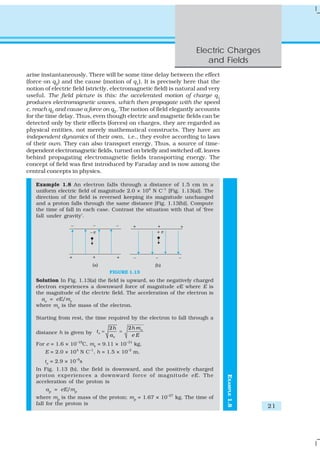 Electric Charges
                                                                       and Fields
arise instantaneously. There will be some time delay between the effect
(force on q2) and the cause (motion of q1). It is precisely here that the
notion of electric field (strictly, electromagnetic field) is natural and very
useful. The field picture is this: the accelerated motion of charge q1
produces electromagnetic waves, which then propagate with the speed
c, reach q2 and cause a force on q2. The notion of field elegantly accounts
for the time delay. Thus, even though electric and magnetic fields can be
detected only by their effects (forces) on charges, they are regarded as
physical entities, not merely mathematical constructs. They have an
independent dynamics of their own, i.e., they evolve according to laws
of their own. They can also transport energy. Thus, a source of time-
dependent electromagnetic fields, turned on briefly and switched off, leaves
behind propagating electromagnetic fields transporting energy. The
concept of field was first introduced by Faraday and is now among the
central concepts in physics.

   Example 1.8 An electron falls through a distance of 1.5 cm in a
   uniform electric field of magnitude 2.0 × 104 N C–1 [Fig. 1.13(a)]. The
   direction of the field is reversed keeping its magnitude unchanged
   and a proton falls through the same distance [Fig. 1.13(b)]. Compute
   the time of fall in each case. Contrast the situation with that of ‘free
   fall under gravity’.




                                  FIGURE 1.13
   Solution In Fig. 1.13(a) the field is upward, so the negatively charged
   electron experiences a downward force of magnitude eE where E is
   the magnitude of the electric field. The acceleration of the electron is
     ae = eE/me
   where me is the mass of the electron.

   Starting from rest, the time required by the electron to fall through a
                                  2h     2h m e
   distance h is given by t e =      =
                                  ae      eE
   For e = 1.6 × 10–19C, me = 9.11 × 10–31 kg,
       E = 2.0 × 104 N C–1, h = 1.5 × 10–2 m,
       te = 2.9 × 10–9s
   In Fig. 1.13 (b), the field is downward, and the positively charged
   proton experiences a downward force of magnitude eE . The
                                                                                 EXAMPLE 1.8




   acceleration of the proton is
       ap = eE/mp
   where mp is the mass of the proton; mp = 1.67 × 10–27 kg. The time of
   fall for the proton is
                                                                                               21
 