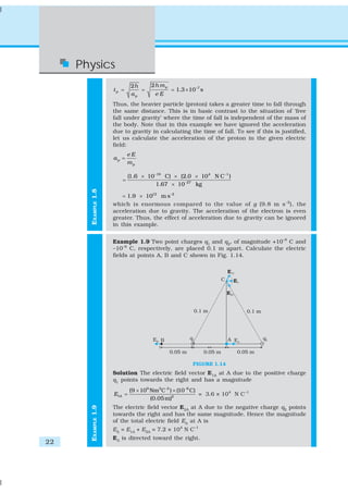 Physics
                              2h     2h m p
                     tp =        =            = 1.3 × 10 –7 s
                              ap       eE
                     Thus, the heavier particle (proton) takes a greater time to fall through
                     the same distance. This is in basic contrast to the situation of ‘free
                     fall under gravity’ where the time of fall is independent of the mass of
                     the body. Note that in this example we have ignored the acceleration
                     due to gravity in calculating the time of fall. To see if this is justified,
                     let us calculate the acceleration of the proton in the given electric
                     field:
                            eE
                     ap =
                            mp

                             (1.6 × 10−19 C) × (2.0 × 10 4 N C −1 )
                        =
                                       1.67 × 10 −27 kg
       EXAMPLE 1.8




                         = 1.9 × 1012 m s –2
                     which is enormous compared to the value of g (9.8 m s –2), the
                     acceleration due to gravity. The acceleration of the electron is even
                     greater. Thus, the effect of acceleration due to gravity can be ignored
                     in this example.


                     Example 1.9 Two point charges q1 and q2, of magnitude +10–8 C and
                     –10–8 C, respectively, are placed 0.1 m apart. Calculate the electric
                     fields at points A, B and C shown in Fig. 1.14.




                                                        FIGURE 1.14
                     Solution The electric field vector E1A at A due to the positive charge
                     q1 points towards the right and has a magnitude
                             (9 × 109 Nm 2C-2 ) × (10 −8 C)
                     E1A =                                  = 3.6 × 104 N C–1
                                      (0.05 m)2
                     The electric field vector E2A at A due to the negative charge q2 points
       EXAMPLE 1.9




                     towards the right and has the same magnitude. Hence the magnitude
                     of the total electric field EA at A is
                     EA = E1A + E2A = 7.2 × 104 N C–1
                     EA is directed toward the right.
22
 