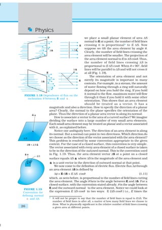 Physics
                                                we place a small planar element of area ΔS
                                                normal to E at a point, the number of field lines
                                                crossing it is proportional* to E ΔS. Now
                                                suppose we tilt the area element by angle θ.
                                                Clearly, the number of field lines crossing the
                                                area element will be smaller. The projection of
                                                the area element normal to E is ΔS cosθ. Thus,
                                                the number of field lines crossing ΔS is
                                                proportional to E ΔS cosθ. When θ = 90°, field
                                                lines will be parallel to ΔS and will not cross it
                                                at all (Fig. 1.18).
                                                    The orientation of area element and not
                                                merely its magnitude is important in many
                                                contexts. For example, in a stream, the amount
                                                of water flowing through a ring will naturally
                                                depend on how you hold the ring. If you hold
                                                it normal to the flow, maximum water will flow
 FIGURE 1.18 Dependence of flux on the
   inclination θ between E and n .ˆ             through it than if you hold it with some other
                                                orientation. This shows that an area element
                                                should be treated as a vector. It has a
                    magnitude and also a direction. How to specify the direction of a planar
                    area? Clearly, the normal to the plane specifies the orientation of the
                    plane. Thus the direction of a planar area vector is along its normal.
                        How to associate a vector to the area of a curved surface? We imagine
                    dividing the surface into a large number of very small area elements.
                    Each small area element may be treated as planar and a vector associated
                    with it, as explained before.
                        Notice one ambiguity here. The direction of an area element is along
                    its normal. But a normal can point in two directions. Which direction do
                    we choose as the direction of the vector associated with the area element?
                    This problem is resolved by some convention appropriate to the given
                    context. For the case of a closed surface, this convention is very simple.
                    The vector associated with every area element of a closed surface is taken
                    to be in the direction of the outward normal. This is the convention used
                    in Fig. 1.19. Thus, the area element vector ΔS at a point on a closed
                    surface equals ΔS n where ΔS is the magnitude of the area element and
                                         ˆ
                     ˆ
                    n is a unit vector in the direction of outward normal at that point.
                       We now come to the definition of electric flux. Electric flux Δφ through
                    an area element ΔS is defined by
                       Δφ = E.ΔS = E ΔS cosθ                                              (1.11)
                    which, as seen before, is proportional to the number of field lines cutting
                    the area element. The angle θ here is the angle between E and ΔS. For a
                    closed surface, with the convention stated already, θ is the angle between
 FIGURE 1.19        E and the outward normal to the area element. Notice we could look at
Convention for      the expression E ΔS cosθ in two ways: E (ΔS cosθ ) i.e., E times the
defining normal
   n and ΔS.
    ˆ               * It will not be proper to say that the number of field lines is equal to EΔS. The
                      number of field lines is after all, a matter of how many field lines we choose to
                      draw. What is physically significant is the relative number of field lines crossing
26                    a given area at different points.
 