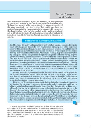 Electric Charges
                                                                      and Fields
neutralise or nullify each other’s effect. Therefore the charges were named
as positive and negative by the American scientist Benjamin Franklin.
We know that when we add a positive number to a negative number of
the same magnitude, the sum is zero. This might have been the
philosophy in naming the charges as positive and negative. By convention,
the charge on glass rod or cat’s fur is called positive and that on plastic
rod or silk is termed negative. If an object possesses an electric charge, it
is said to be electrified or charged. When it has no charge it is said to be
neutral.

                        UNIFICATION    OF ELECTRICITY AND MAGNETISM

   In olden days, electricity and magnetism were treated as separate subjects. Electricity
   dealt with charges on glass rods, cat’s fur, batteries, lightning, etc., while magnetism
   described interactions of magnets, iron filings, compass needles, etc. In 1820 Danish
   scientist Oersted found that a compass needle is deflected by passing an electric current
   through a wire placed near the needle. Ampere and Faraday supported this observation
   by saying that electric charges in motion produce magnetic fields and moving magnets
   generate electricity. The unification was achieved when the Scottish physicist Maxwell
   and the Dutch physicist Lorentz put forward a theory where they showed the
   interdependence of these two subjects. This field is called electromagnetism. Most of the
   phenomena occurring around us can be described under electromagnetism. Virtually
   every force that we can think of like friction, chemical force between atoms holding the
   matter together, and even the forces describing processes occurring in cells of living
   organisms, have its origin in electromagnetic force. Electromagnetic force is one of the
   fundamental forces of nature.
       Maxwell put forth four equations that play the same role in classical electromagnetism
   as Newton’s equations of motion and gravitation law play in mechanics. He also argued
   that light is electromagnetic in nature and its speed can be found by making purely
   electric and magnetic measurements. He claimed that the science of optics is intimately
   related to that of electricity and magnetism.
       The science of electricity and magnetism is the foundation for the modern technological
   civilisation. Electric power, telecommunication, radio and television, and a wide variety
   of the practical appliances used in daily life are based on the principles of this science.
   Although charged particles in motion exert both electric and magnetic forces, in the
   frame of reference where all the charges are at rest, the forces are purely electrical. You
   know that gravitational force is a long-range force. Its effect is felt even when the distance
   between the interacting particles is very large because the force decreases inversely as
   the square of the distance between the interacting bodies. We will learn in this chapter
   that electric force is also as pervasive and is in fact stronger than the gravitational force
   by several orders of magnitude (refer to Chapter 1 of Class XI Physics Textbook).



    A simple apparatus to detect charge on a body is the gold-leaf
electroscope [Fig. 1.2(a)]. It consists of a vertical metal rod housed in a
box, with two thin gold leaves attached to its bottom end. When a charged
object touches the metal knob at the top of the rod, charge flows on to
the leaves and they diverge. The degree of divergance is an indicator of
the amount of charge.                                                                           3
 