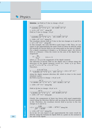 Physics
                      Solution (a) Field at P due to charge +10 μC
                                       10 −5 C                                                      1
                      =                                                        ×
                          4 π (8.854 × 10   −12    2
                                                  C N      −1
                                                                m )  −2
                                                                                   (15 − 0.25)2 × 10 −4 m 2
                      = 4.13 × 106 N C–1 along BP
                      Field at P due to charge –10 μC
                                      10 –5 C                            1
                      =                                      ×
                          4 π (8.854 × 10 −12 C2 N −1 m −2 )   (15 + 0.25)2 × 10 −4 m 2
                      = 3.86 × 106 N C–1 along PA
                      The resultant electric field at P due to the two charges at A and B is
                      = 2.7 × 105 N C–1 along BP.
                      In this example, the ratio OP/OB is quite large (= 60). Thus, we can
                      expect to get approximately the same result as above by directly using
                      the formula for electric field at a far-away point on the axis of a dipole.
                      For a dipole consisting of charges ± q, 2a distance apart, the electric
                      field at a distance r from the centre on the axis of the dipole has a
                      magnitude
                                2p
                           E =               (r/a >> 1)
                               4πε 0r 3
                      where p = 2a q is the magnitude of the dipole moment.
                      The direction of electric field on the dipole axis is always along the
                      direction of the dipole moment vector (i.e., from –q to q). Here,
                      p =10–5 C × 5 × 10–3 m = 5 × 10–8 C m
                      Therefore,
                                     2 × 5 × 10−8 C m                                           1
                      E =                                                          ×                              = 2.6 × 105 N C–1
                            4 π (8.854 × 10     −12    2
                                                      C N m )   −1        −2
                                                                                       (15)3 × 10 −6 m 3
                      along the dipole moment direction AB, which is close to the result
                      obtained earlier.
                      (b) Field at Q due to charge + 10 μC at B
                                    10−5 C                                1
                      = 4 π (8.854 × 10 −12 C 2 N −1 m −2 ) × [152 + (0.25)2 ] × 10 −4 m 2

                      = 3.99 × 106 N C–1 along BQ

                      Field at Q due to charge –10 μC at A
                                       10 −5 C                                                          1
                      =                                                    ×
                                          −12
                       4 π (8.854 × 10 C N m )    2
                                                   [15 −1            −2                  2
                                                                                             + (0.25)
                                                                                                        2
                                                                                                            ] × 10 −4 m 2
                      = 3.99 × 106 N C–1 along QA.

                      Clearly, the components of these two forces with equal magnitudes
                      cancel along the direction OQ but add up along the direction parallel
                      to BA. Therefore, the resultant electric field at Q due to the two
                      charges at A and B is
                                       0.25
       EXAMPLE 1.10




                      =2×                                       × 3.99 × 106 N C –1 along BA
                                15 2
                                        + (0.25)2
                      = 1.33 × 105 N C–1 along BA.
                      As in (a), we can expect to get approximately the same result by
                      directly using the formula for dipole field at a point on the normal to
30                    the axis of the dipole:
 