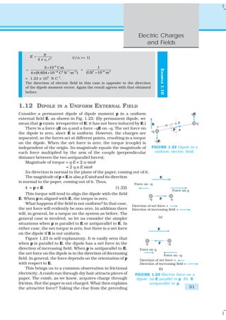 Electric Charges
                                                                       and Fields
                  p
        E =                        (r/a >> 1)
              4 π ε0 r 3

                 5 × 10−8 C m                       1
    =                                     ×




                                                                                EXAMPLE 1.10
        4 π (8.854 × 10−12 C2 N –1 m –2 )   (15)3 × 10 −6 m 3
   = 1.33 × 105 N C–1.
   The direction of electric field in this case is opposite to the direction
   of the dipole moment vector. Again the result agrees with that obtained
   before.


1.12 DIPOLE                IN A   UNIFORM EXTERNAL FIELD
Consider a permanent dipole of dipole moment p in a uniform
external field E, as shown in Fig. 1.22. (By permanent dipole, we
mean that p exists irrespective of E; it has not been induced by E.)
    There is a force qE on q and a force –qE on –q. The net force on
the dipole is zero, since E is uniform. However, the charges are
separated, so the forces act at different points, resulting in a torque
on the dipole. When the net force is zero, the torque (couple) is
independent of the origin. Its magnitude equals the magnitude of FIGURE 1.22 Dipole in a
each force multiplied by the arm of the couple (perpendicular            uniform electric field.
distance between the two antiparallel forces).
    Magnitude of torque = q E × 2 a sinθ
                          = 2 q a E sinθ
    Its direction is normal to the plane of the paper, coming out of it.
    The magnitude of p × E is also p E sinθ and its direction
is normal to the paper, coming out of it. Thus,
    τ =p×E                                             (1.22)
    This torque will tend to align the dipole with the field
E. When p is aligned with E, the torque is zero.
    What happens if the field is not uniform? In that case,
the net force will evidently be non-zero. In addition there
will, in general, be a torque on the system as before. The
general case is involved, so let us consider the simpler
situations when p is parallel to E or antiparallel to E. In
either case, the net torque is zero, but there is a net force
on the dipole if E is not uniform.
    Figure 1.23 is self-explanatory. It is easily seen that
when p is parallel to E, the dipole has a net force in the
direction of increasing field. When p is antiparallel to E,
the net force on the dipole is in the direction of decreasing
field. In general, the force depends on the orientation of p
with respect to E.
    This brings us to a common observation in frictional
electricity. A comb run through dry hair attracts pieces of       FIGURE 1.23 Electric force on a
paper. The comb, as we know, acquires charge through               dipole: (a) E parallel to p, (b) E
friction. But the paper is not charged. What then explains                 antiparallel to p.
the attractive force? Taking the clue from the preceding                                         31
 
