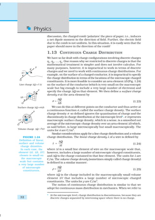 Physics
                        discussion, the charged comb ‘polarizes’ the piece of paper, i.e., induces
                        a net dipole moment in the direction of field. Further, the electric field
                        due to the comb is not uniform. In this situation, it is easily seen that the
                        paper should move in the direction of the comb!

                        1.13 CONTINUOUS CHARGE DISTRIBUTION
                        We have so far dealt with charge configurations involving discrete charges
                        q1, q2, ..., qn. One reason why we restricted to discrete charges is that the
                        mathematical treatment is simpler and does not involve calculus. For
                        many purposes, however, it is impractical to work in terms of discrete
                        charges and we need to work with continuous charge distributions. For
                        example, on the surface of a charged conductor, it is impractical to specify
                        the charge distribution in terms of the locations of the microscopic charged
                        constituents. It is more feasible to consider an area element ΔS (Fig. 1.24)
                        on the surface of the conductor (which is very small on the macroscopic
                        scale but big enough to include a very large number of electrons) and
                        specify the charge ΔQ on that element. We then define a surface charge
                        density σ at the area element by
                                ΔQ
                            σ=                                                                 (1.23)
                                ΔS
                            We can do this at different points on the conductor and thus arrive at
                        a continuous function σ, called the surface charge density. The surface
                        charge density σ so defined ignores the quantisation of charge and the
                        discontinuity in charge distribution at the microscopic level*. σ represents
                        macroscopic surface charge density, which in a sense, is a smoothed out
                        average of the microscopic charge density over an area element ΔS which,
                        as said before, is large microscopically but small macroscopically. The
                        units for σ are C/m2.
                            Similar considerations apply for a line charge distribution and a volume
    FIGURE 1.24         charge distribution. The linear charge density λ of a wire is defined by
Definition of linear,
                                 ΔQ
surface and volume          λ =                                                           (1.24)
  charge densities.               Δl
  In each case, the     where Δl is a small line element of wire on the macroscopic scale that,
element (Δl, ΔS, ΔV )   however, includes a large number of microscopic charged constituents,
 chosen is small on     and ΔQ is the charge contained in that line element. The units for λ are
   the macroscopic      C/m. The volume charge density (sometimes simply called charge density)
 scale but contains     is defined in a similar manner:
a very large number
    of microscopic              ΔQ
                            ρ=                                                          (1.25)
     constituents.              ΔV
                        where ΔQ is the charge included in the macroscopically small volume
                        element ΔV that includes a large number of microscopic charged
                        constituents. The units for ρ are C/m3.
                           The notion of continuous charge distribution is similar to that we
                        adopt for continuous mass distribution in mechanics. When we refer to

                        * At the microscopic level, charge distribution is discontinuous, because they are
 32                       discrete charges separated by intervening space where there is no charge.
 