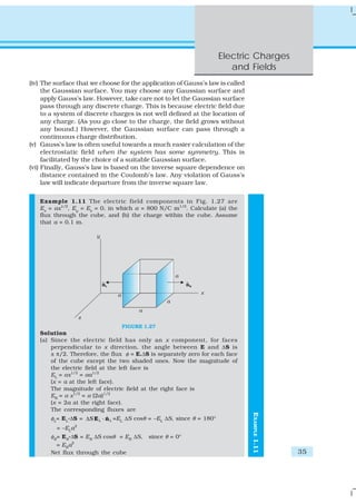 Electric Charges
                                                                       and Fields
(iv) The surface that we choose for the application of Gauss’s law is called
     the Gaussian surface. You may choose any Gaussian surface and
     apply Gauss’s law. However, take care not to let the Gaussian surface
     pass through any discrete charge. This is because electric field due
     to a system of discrete charges is not well defined at the location of
     any charge. (As you go close to the charge, the field grows without
     any bound.) However, the Gaussian surface can pass through a
     continuous charge distribution.
(v) Gauss’s law is often useful towards a much easier calculation of the
     electrostatic field when the system has some symmetry. This is
     facilitated by the choice of a suitable Gaussian surface.
(vi) Finally, Gauss’s law is based on the inverse square dependence on
     distance contained in the Coulomb’s law. Any violation of Gauss’s
     law will indicate departure from the inverse square law.

   Example 1.11 The electric field components in Fig. 1.27 are
   Ex = αx1/2, Ey = Ez = 0, in which α = 800 N/C m1/2. Calculate (a) the
   flux through the cube, and (b) the charge within the cube. Assume
   that a = 0.1 m.




                                FIGURE 1.27
   Solution
   (a) Since the electric field has only an x component, for faces
       perpendicular to x direction, the angle between E and ΔS is
       ± π/2. Therefore, the flux φ = E.ΔS is separately zero for each face
       of the cube except the two shaded ones. Now the magnitude of
       the electric field at the left face is
       EL = αx1/2 = αa1/2
       (x = a at the left face).
       The magnitude of electric field at the right face is
       ER = α x1/2 = α (2a)1/2
       (x = 2a at the right face).
       The corresponding fluxes are
                                                                               EXAMPLE 1.11




       φ = E .ΔS = ΔS E L ⋅ n L =E ΔS cosθ = –E ΔS, since θ = 180°
        L   L
                             ˆ  L             L

         = –ELa2
       φR= ER.ΔS = ER ΔS cosθ = ER ΔS,    since θ = 0°
         = ERa2
       Net flux through the cube                                                              35
 