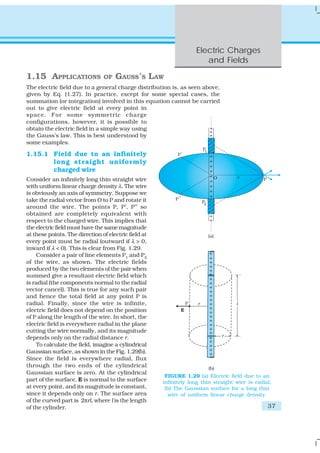 Electric Charges
                                                                      and Fields

1.15 APPLICATIONS               OF   GAUSS’S LAW
The electric field due to a general charge distribution is, as seen above,
given by Eq. (1.27). In practice, except for some special cases, the
summation (or integration) involved in this equation cannot be carried
out to give electric field at every point in
space. For some symmetric charge
configurations, however, it is possible to
obtain the electric field in a simple way using
the Gauss’s law. This is best understood by
some examples.

1.15.1 Field due to an infinitely
       long straight uniformly
       charged wire
Consider an infinitely long thin straight wire
with uniform linear charge density λ. The wire
is obviously an axis of symmetry. Suppose we
take the radial vector from O to P and rotate it
around the wire. The points P, P′, P′′ so
obtained are completely equivalent with
respect to the charged wire. This implies that
the electric field must have the same magnitude
at these points. The direction of electric field at
every point must be radial (outward if λ > 0,
inward if λ < 0). This is clear from Fig. 1.29.
    Consider a pair of line elements P1 and P2
of the wire, as shown. The electric fields
produced by the two elements of the pair when
summed give a resultant electric field which
is radial (the components normal to the radial
vector cancel). This is true for any such pair
and hence the total field at any point P is
radial. Finally, since the wire is infinite,
electric field does not depend on the position
of P along the length of the wire. In short, the
electric field is everywhere radial in the plane
cutting the wire normally, and its magnitude
depends only on the radial distance r.
    To calculate the field, imagine a cylindrical
Gaussian surface, as shown in the Fig. 1.29(b).
Since the field is everywhere radial, flux
through the two ends of the cylindrical
Gaussian surface is zero. At the cylindrical
                                                       FIGURE 1.29 (a) Electric field due to an
part of the surface, E is normal to the surface       infinitely long thin straight wire is radial,
at every point, and its magnitude is constant,         (b) The Gaussian surface for a long thin
since it depends only on r. The surface area            wire of uniform linear charge density.
of the curved part is 2πrl, where l is the length
of the cylinder.                                                                                 37
 
