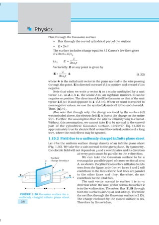 Physics
                        Flux through the Gaussian surface
                            =       flux through the curved cylindrical part of the surface
                            =       E × 2πrl
                            The surface includes charge equal to λ l. Gauss’s law then gives
                            E × 2πrl = λl/ε0
                                                   λ
                            i.e.,          E =
                                                 2πε 0r
                            Vectorially, E at any point is given by
                                       λ
                            E=                 ˆ
                                               n                                                 (1.32)
                                    2πε0r
                                ˆ
                        where n is the radial unit vector in the plane normal to the wire passing
                        through the point. E is directed outward if λ is positive and inward if λ is
                        negative.
                           Note that when we write a vector A as a scalar multiplied by a unit
                                               ˆ
                        vector, i.e., as A = A a , the scalar A is an algebraic number. It can be
                        negative or positive. The direction of A will be the same as that of the unit
                                ˆ                           ˆ
                        vector a if A > 0 and opposite to a if A < 0. When we want to restrict to
                        non-negative values, we use the symbol A and call it the modulus of A .
                        Thus, A ≥ 0 .
                           Also note that though only the charge enclosed by the surface (λl )
                        was included above, the electric field E is due to the charge on the entire
                        wire. Further, the assumption that the wire is infinitely long is crucial.
                        Without this assumption, we cannot take E to be normal to the curved
                        part of the cylindrical Gaussian surface. However, Eq. (1.32) is
                        approximately true for electric field around the central portions of a long
                        wire, where the end effects may be ignored.

                        1.15.2 Field due to a uniformly charged infinite plane sheet
                      Let σ be the uniform surface charge density of an infinite plane sheet
                      (Fig. 1.30). We take the x-axis normal to the given plane. By symmetry,
                      the electric field will not depend on y and z coordinates and its direction
                                               at every point must be parallel to the x-direction.
                                                    We can take the Gaussian surface to be a
                                               rectangular parallelepiped of cross sectional area
                                               A, as shown. (A cylindrical surface will also do.) As
                                               seen from the figure, only the two faces 1 and 2 will
                                               contribute to the flux; electric field lines are parallel
                                               to the other faces and they, therefore, do not
                                               contribute to the total flux.
                                                    The unit vector normal to surface 1 is in –x
                                               direction while the unit vector normal to surface 2
                                               is in the +x direction. Therefore, flux E.ΔS through
                                               both the surfaces are equal and add up. Therefore
 FIGURE 1.30 Gaussian surface for a            the net flux through the Gaussian surface is 2 EA.
uniformly charged infinite plane sheet.
                                               The charge enclosed by the closed surface is σA.
 38                                            Therefore by Gauss’s law,
 