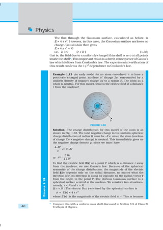 Physics
                          The flux through the Gaussian surface, calculated as before, is
                          E × 4 π r 2. However, in this case, the Gaussian surface encloses no
                          charge. Gauss’s law then gives
                          E × 4 π r2 = 0
                          i.e., E = 0       (r < R )                                          (1.35)
                      that is, the field due to a uniformly charged thin shell is zero at all points
                      inside the shell*. This important result is a direct consequence of Gauss’s
                      law which follows from Coulomb’s law. The experimental verification of
                      this result confirms the 1/r2 dependence in Coulomb’s law.

                        Example 1.13 An early model for an atom considered it to have a
                        positively charged point nucleus of charge Ze, surrounded by a
                        uniform density of negative charge up to a radius R. The atom as a
                        whole is neutral. For this model, what is the electric field at a distance
                        r from the nucleus?




                                                       FIGURE 1.32

                        Solution The charge distribution for this model of the atom is as
                        shown in Fig. 1.32. The total negative charge in the uniform spherical
                        charge distribution of radius R must be –Z e, since the atom (nucleus
                        of charge Z e + negative charge) is neutral. This immediately gives us
                        the negative charge density ρ, since we must have
                         4 πR3
                               ρ = 0 – Ze
                           3
                                    3 Ze
                        or ρ = −
                                   4 π R3
                        To find the electric field E(r) at a point P which is a distance r away
                        from the nucleus, we use Gauss’s law. Because of the spherical
                        symmetry of the charge distribution, the magnitude of the electric
                        field E(r) depends only on the radial distance, no matter what the
                        direction of r. Its direction is along (or opposite to) the radius vector r
                        from the origin to the point P. The obvious Gaussian surface is a
       EXAMPLE 1.13




                        spherical surface centred at the nucleus. We consider two situations,
                        namely, r < R and r > R.
                        (i) r < R : The electric flux φ enclosed by the spherical surface is
                           φ = E (r ) × 4 π r 2
                        where E (r ) is the magnitude of the electric field at r. This is because

                      * Compare this with a uniform mass shell discussed in Section 8.5 of Class XI
40                      Textbook of Physics.
 