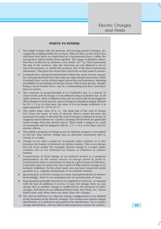 Electric Charges
                                                                            and Fields


                            POINTS TO PONDER

1.  You might wonder why the protons, all carrying positive charges, are
    compactly residing inside the nucleus. Why do they not fly away? You
    will learn that there is a third kind of a fundamental force, called the
    strong force which holds them together. The range of distance where
    this force is effective is, however, very small ~10-14 m. This is precisely
    the size of the nucleus. Also the electrons are not allowed to sit on
    top of the protons, i.e. inside the nucleus, due to the laws of quantum
    mechanics. This gives the atoms their structure as they exist in nature.
2. Coulomb force and gravitational force follow the same inverse-square
    law. But gravitational force has only one sign (always attractive), while
    Coulomb force can be of both signs (attractive and repulsive), allowing
    possibility of cancellation of electric forces. This is how gravity, despite
    being a much weaker force, can be a dominating and more pervasive
    force in nature.
3. The constant of proportionality k in Coulomb’s law is a matter of
    choice if the unit of charge is to be defined using Coulomb’s law. In SI
    units, however, what is defined is the unit of current (A) via its magnetic
    effect (Ampere’s law) and the unit of charge (coulomb) is simply defined
    by (1C = 1 A s). In this case, the value of k is no longer arbitrary; it is
    approximately 9 × 109 N m2 C–2.
4. The rather large value of k, i.e., the large size of the unit of charge
    (1C) from the point of view of electric effects arises because (as
    mentioned in point 3 already) the unit of charge is defined in terms of
    magnetic forces (forces on current–carrying wires) which are generally
    much weaker than the electric forces. Thus while 1 ampere is a unit
    of reasonable size for magnetic effects, 1 C = 1 A s, is too big a unit for
    electric effects.
5. The additive property of charge is not an ‘obvious’ property. It is related
    to the fact that electric charge has no direction associated with it;
    charge is a scalar.
6. Charge is not only a scalar (or invariant) under rotation; it is also
    invariant for frames of reference in relative motion. This is not always
    true for every scalar. For example, kinetic energy is a scalar under
    rotation, but is not invariant for frames of reference in relative
    motion.
7. Conservation of total charge of an isolated system is a property
    independent of the scalar nature of charge noted in point 6.
    Conservation refers to invariance in time in a given frame of reference.
    A quantity may be scalar but not conserved (like kinetic energy in an
    inelastic collision). On the other hand, one can have conserved vector
    quantity (e.g., angular momentum of an isolated system).
8. Quantisation of electric charge is a basic (unexplained) law of nature;
    interestingly, there is no analogous law on quantisation of mass.
9. Superposition principle should not be regarded as ‘obvious’, or equated
    with the law of addition of vectors. It says two things: force on one
    charge due to another charge is unaffected by the presence of other
    charges, and there are no additional three-body, four-body, etc., forces
    which arise only when there are more than two charges.
10. The electric field due to a discrete charge configuration is not defined
    at the locations of the discrete charges. For continuous volume charge
    distribution, it is defined at any point in the distribution. For a surface
    charge distribution, electric field is discontinuous across the surface.                45
 