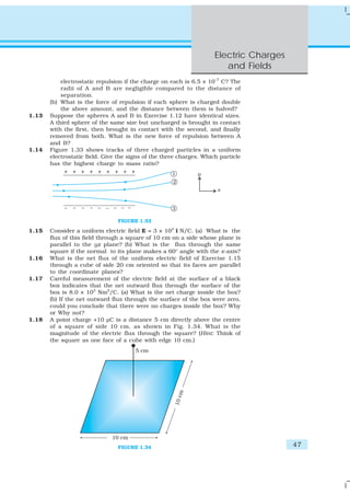 Electric Charges
                                                                        and Fields
           electrostatic repulsion if the charge on each is 6.5 × 10–7 C? The
           radii of A and B are negligible compared to the distance of
           separation.
       (b) What is the force of repulsion if each sphere is charged double
           the above amount, and the distance between them is halved?
1.13   Suppose the spheres A and B in Exercise 1.12 have identical sizes.
       A third sphere of the same size but uncharged is brought in contact
       with the first, then brought in contact with the second, and finally
       removed from both. What is the new force of repulsion between A
       and B?
1.14   Figure 1.33 shows tracks of three charged particles in a uniform
       electrostatic field. Give the signs of the three charges. Which particle
       has the highest charge to mass ratio?




                                FIGURE 1.33

1.15   Consider a uniform electric field E = 3 × 103 î N/C. (a) What is the
       flux of this field through a square of 10 cm on a side whose plane is
       parallel to the yz plane? (b) What is the flux through the same
       square if the normal to its plane makes a 60° angle with the x-axis?
1.16   What is the net flux of the uniform electric field of Exercise 1.15
       through a cube of side 20 cm oriented so that its faces are parallel
       to the coordinate planes?
1.17   Careful measurement of the electric field at the surface of a black
       box indicates that the net outward flux through the surface of the
       box is 8.0 × 103 Nm2/C. (a) What is the net charge inside the box?
       (b) If the net outward flux through the surface of the box were zero,
       could you conclude that there were no charges inside the box? Why
       or Why not?
1.18   A point charge +10 μC is a distance 5 cm directly above the centre
       of a square of side 10 cm, as shown in Fig. 1.34. What is the
       magnitude of the electric flux through the square? (Hint: Think of
       the square as one face of a cube with edge 10 cm.)




                                FIGURE 1.34                                             47
 
