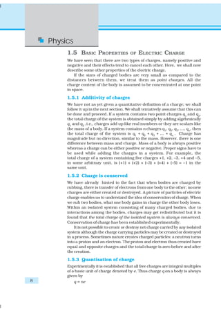 Physics
         1.5 BASIC PROPERTIES                OF   ELECTRIC CHARGE
         We have seen that there are two types of charges, namely positive and
         negative and their effects tend to cancel each other. Here, we shall now
         describe some other properties of the electric charge.
             If the sizes of charged bodies are very small as compared to the
         distances between them, we treat them as point charges. All the
         charge content of the body is assumed to be concentrated at one point
         in space.

         1.5.1 Additivity of charges
         We have not as yet given a quantitative definition of a charge; we shall
         follow it up in the next section. We shall tentatively assume that this can
         be done and proceed. If a system contains two point charges q1 and q2,
         the total charge of the system is obtained simply by adding algebraically
         q1 and q2 , i.e., charges add up like real numbers or they are scalars like
         the mass of a body. If a system contains n charges q1, q2, q3, …, qn, then
         the total charge of the system is q1 + q2 + q3 + … + qn . Charge has
         magnitude but no direction, similar to the mass. However, there is one
         difference between mass and charge. Mass of a body is always positive
         whereas a charge can be either positive or negative. Proper signs have to
         be used while adding the charges in a system. For example, the
         total charge of a system containing five charges +1, +2, –3, +4 and –5,
         in some arbitrary unit, is (+1) + (+2) + (–3) + (+4) + (–5) = –1 in the
         same unit.

         1.5.2 Charge is conserved
         We have already hinted to the fact that when bodies are charged by
         rubbing, there is transfer of electrons from one body to the other; no new
         charges are either created or destroyed. A picture of particles of electric
         charge enables us to understand the idea of conservation of charge. When
         we rub two bodies, what one body gains in charge the other body loses.
         Within an isolated system consisting of many charged bodies, due to
         interactions among the bodies, charges may get redistributed but it is
         found that the total charge of the isolated system is always conserved.
         Conservation of charge has been established experimentally.
             It is not possible to create or destroy net charge carried by any isolated
         system although the charge carrying particles may be created or destroyed
         in a process. Sometimes nature creates charged particles: a neutron turns
         into a proton and an electron. The proton and electron thus created have
         equal and opposite charges and the total charge is zero before and after
         the creation.

         1.5.3 Quantisation of charge
         Experimentally it is established that all free charges are integral multiples
         of a basic unit of charge denoted by e. Thus charge q on a body is always
         given by
8             q = ne
 