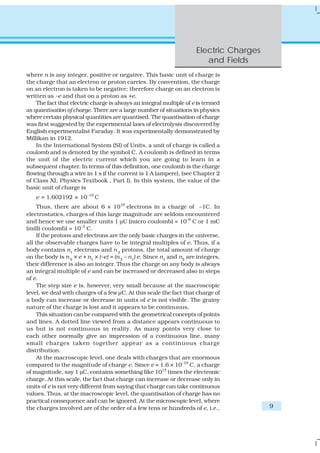 Electric Charges
                                                                         and Fields
where n is any integer, positive or negative. This basic unit of charge is
the charge that an electron or proton carries. By convention, the charge
on an electron is taken to be negative; therefore charge on an electron is
written as –e and that on a proton as +e.
    The fact that electric charge is always an integral multiple of e is termed
as quantisation of charge. There are a large number of situations in physics
where certain physical quantities are quantised. The quantisation of charge
was first suggested by the experimental laws of electrolysis discovered by
English experimentalist Faraday. It was experimentally demonstrated by
Millikan in 1912.
    In the International System (SI) of Units, a unit of charge is called a
coulomb and is denoted by the symbol C. A coulomb is defined in terms
the unit of the electric current which you are going to learn in a
subsequent chapter. In terms of this definition, one coulomb is the charge
flowing through a wire in 1 s if the current is 1 A (ampere), (see Chapter 2
of Class XI, Physics Textbook , Part I). In this system, the value of the
basic unit of charge is
    e = 1.602192 × 10–19 C
     Thus, there are about 6 × 1018 electrons in a charge of –1C. In
electrostatics, charges of this large magnitude are seldom encountered
and hence we use smaller units 1 μC (micro coulomb) = 10–6 C or 1 mC
(milli coulomb) = 10–3 C.
     If the protons and electrons are the only basic charges in the universe,
all the observable charges have to be integral multiples of e. Thus, if a
body contains n1 electrons and n 2 protons, the total amount of charge
on the body is n 2 × e + n1 × (–e) = (n 2 – n1) e. Since n1 and n2 are integers,
their difference is also an integer. Thus the charge on any body is always
an integral multiple of e and can be increased or decreased also in steps
of e.
     The step size e is, however, very small because at the macroscopic
level, we deal with charges of a few μC. At this scale the fact that charge of
a body can increase or decrease in units of e is not visible. The grainy
nature of the charge is lost and it appears to be continuous.
     This situation can be compared with the geometrical concepts of points
and lines. A dotted line viewed from a distance appears continuous to
us but is not continuous in reality. As many points very close to
each other normally give an impression of a continuous line, many
small charges taken together appear as a continuous charge
distribution.
     At the macroscopic level, one deals with charges that are enormous
compared to the magnitude of charge e. Since e = 1.6 × 10–19 C, a charge
of magnitude, say 1 μC, contains something like 1013 times the electronic
charge. At this scale, the fact that charge can increase or decrease only in
units of e is not very different from saying that charge can take continuous
values. Thus, at the macroscopic level, the quantisation of charge has no
practical consequence and can be ignored. At the microscopic level, where
the charges involved are of the order of a few tens or hundreds of e, i.e.,              9
 