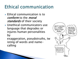 Ethical communication is to conform to the moral standards of their societyUnethical communicators use language that degrades or injures human personalities   by exaggeration, pseudotruths, twisting of words and name-callingEthical communication