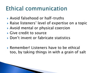 Avoid falsehood or half-truthsRaise listeners’ level of expertise on a topicAvoid mental or physical coercionGive credit to sourceDon’t invent or fabricate statisticsRemember! Listeners have to be ethical too, by taking things in with a grain of saltEthical communication