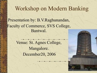 Workshop on Modern Banking Presentation by: B.V.Raghunandan, Faculty of Commerce, SVS College, Bantwal. Venue: St. Agnes College, Mangalore. December20, 2006 