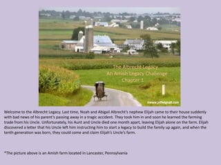 The Albrecht Legacy
                                                            An Amish Legacy Challenge
                                                                 Chapter 1




Welcome to the Albrecht Legacy. Last time, Noah and Abigail Albrecht’s nephew Elijah came to their house suddenly
with bad news of his parent’s passing away in a tragic accident. They took him in and soon he learned the farming
trade from his Uncle. Unfortunately, his Aunt and Uncle died one month apart, leaving Elijah alone on the farm. Elijah
discovered a letter that his Uncle left him instructing him to start a legacy to build the family up again, and when the
tenth generation was born, they could come and claim Elijah’s Uncle’s farm.



*The picture above is an Amish farm located in Lancaster, Pennsylvania
 