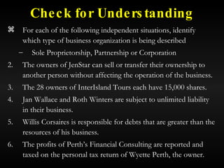 Check for Understanding For each of the following independent situations, identify which type of business organization is being described Sole Proprietorship, Partnership or Corporation The owners of JenStar can sell or transfer their ownership to another person without affecting the operation of the business. The 28 owners of InterIsland Tours each have 15,000 shares. Jan Wallace and Roth Winters are subject to unlimited liability in their business. Willis Corsaires is responsible for debts that are greater than the resources of his business. The profits of Perth’s Financial Consulting are reported and taxed on the personal tax return of Wyette Perth, the owner. 