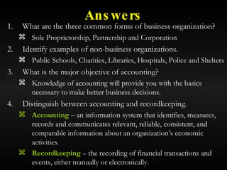 Answers What are the three common forms of business organization? Sole Proprietorship, Partnership and Corporation Identify examples of non-business organizations. Public Schools, Charities, Libraries, Hospitals, Police and Shelters What is the major objective of accounting? Knowledge of accounting will provide you with the basics necessary to make better business decisions. Distinguish between accounting and recordkeeping. Accounting  – an information system that identifies, measures, records and communicates relevant, reliable, consistent, and comparable information about an organization’s economic activities. Recordkeeping  – the recording of financial transactions and events, either manually or electronically. 