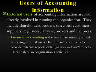 Users of Accounting Information External users  of accounting information are not directly involved in running the organization.  They include shareholders, lenders, directors, customers, suppliers, regulators, lawyers, brokers and the press. Financial accounting  is the area of accounting aimed at serving external users.  Its primary objective is to provide external reports called  financial statements  to help users analyze an organization’s activities. 