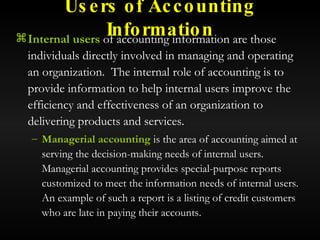 Users of Accounting Information Internal users  of accounting information are those individuals directly involved in managing and operating an organization.  The internal role of accounting is to provide information to help internal users improve the efficiency and effectiveness of an organization to delivering products and services. Managerial accounting  is the area of accounting aimed at serving the decision-making needs of internal users.  Managerial accounting provides special-purpose reports customized to meet the information needs of internal users.  An example of such a report is a listing of credit customers who are late in paying their accounts. 