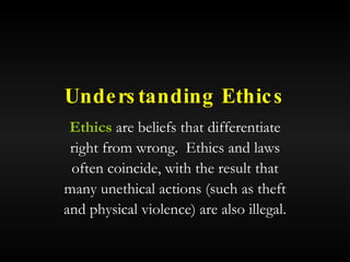 Understanding Ethics Ethics  are beliefs that differentiate right from wrong.  Ethics and laws often coincide, with the result that many unethical actions (such as theft and physical violence) are also illegal. 