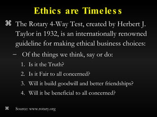 Ethics are Timeless The Rotary 4-Way Test, created by Herbert J. Taylor in 1932, is an internationally renowned guideline for making ethical business choices: Of the things we think, say or do: Is it the Truth? Is it Fair to all concerned? Will it build goodwill and better friendships? Will it be beneficial to all concerned? Source: www.rotary.org 