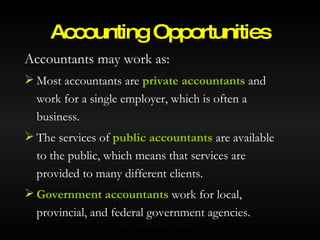 Accountants may work as: Most accountants are  private accountants  and work for a single employer, which is often a business. The services of  public accountants  are available to the public, which means that services are provided to many different clients. Government accountants  work for local, provincial, and federal government agencies. Accounting Opportunities © 2007 McGraw-Hill Ryerson Ltd. 