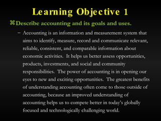 Learning Objective 1 Describe accounting and its goals and uses. Accounting is an information and measurement system that aims to identify, measure, record and communicate relevant, reliable, consistent, and comparable information about economic activities.  It helps us better assess opportunities, products, investments, and social and community responsibilities.  The power of accounting is in opening our eyes to new and exciting opportunities.  The greatest benefits of understanding accounting often come to those outside of accounting, because an improved understanding of accounting helps us to compete better in today’s globally focused and technologically challenging world. 